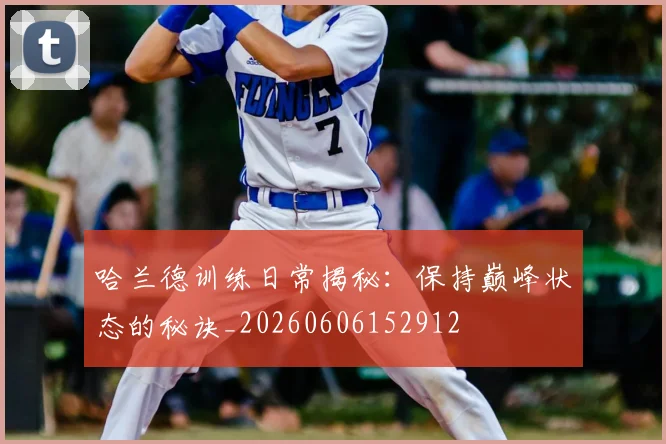 哈兰德训练日常揭秘：保持巅峰状态的秘诀_20260606152912