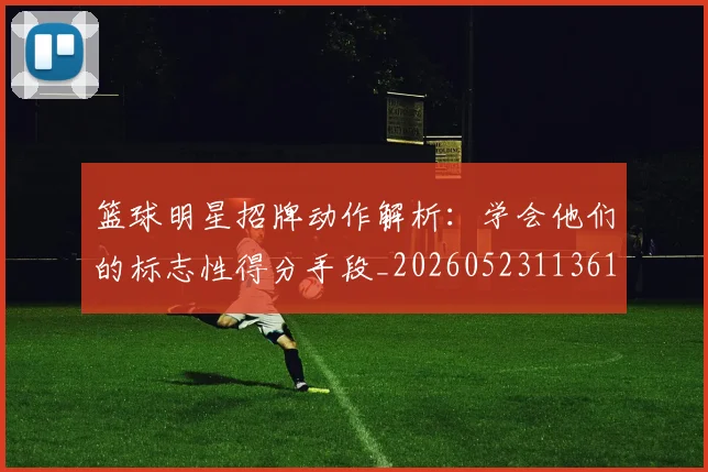 篮球明星招牌动作解析：学会他们的标志性得分手段_20260523113619