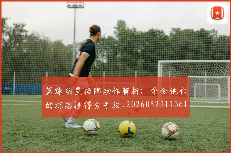篮球明星招牌动作解析：学会他们的标志性得分手段_20260523113619
