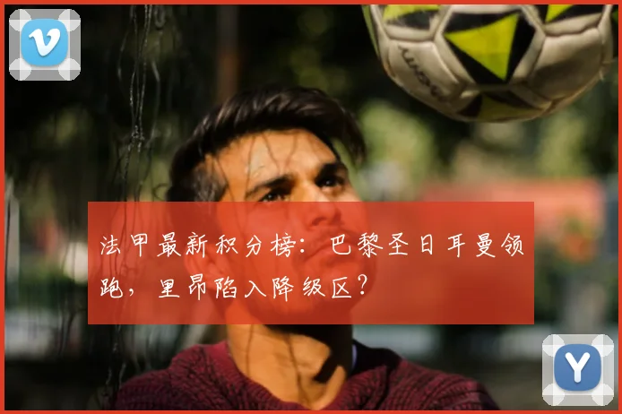 法甲最新积分榜:巴黎圣日耳曼领跑,里昂陷入降级区?