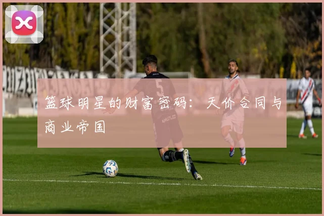 篮球明星的财富密码：天价合同与商业帝国