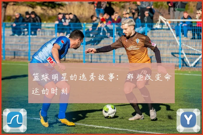 篮球明星的选秀故事：那些改变命运的时刻
