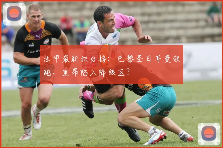 法甲最新积分榜:巴黎圣日耳曼领跑,里昂陷入降级区?
