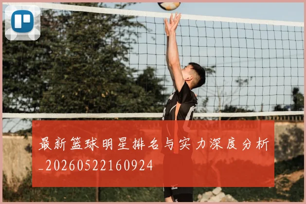 最新篮球明星排名与实力深度分析_20260522160924