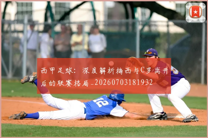 西甲足球：深度解析梅西与C罗离开后的联赛格局_20260703181932