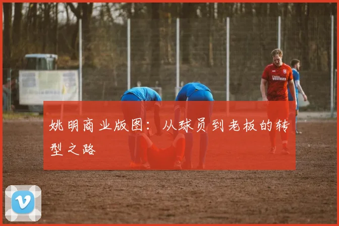 姚明商业版图：从球员到老板的转型之路