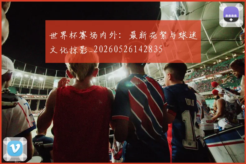 世界杯赛场内外:最新花絮与球迷文化掠影_20260526142835
