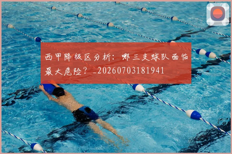 西甲降级区分析：哪三支球队面临最大危险？_20260703181941