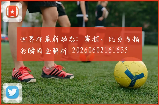 世界杯最新动态:赛程、比分与精彩瞬间全解析_20260602161635