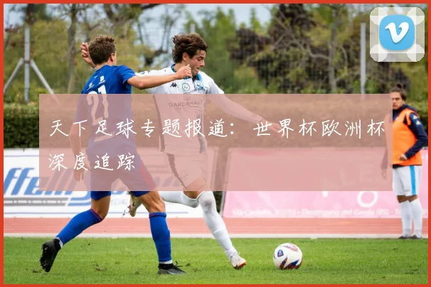天下足球专题报道：世界杯欧洲杯深度追踪