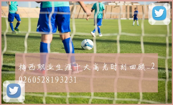 梅西职业生涯十大高光时刻回顾_20260528193231